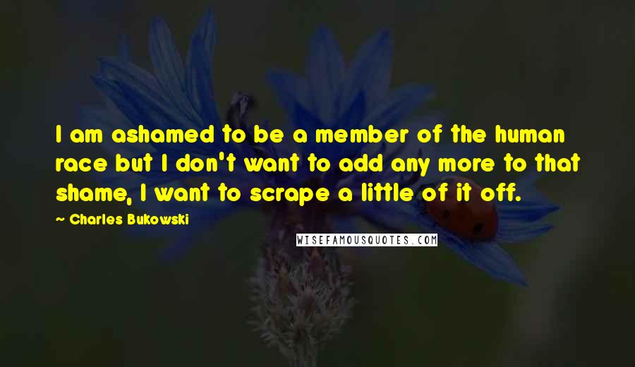 Charles Bukowski Quotes: I am ashamed to be a member of the human race but I don't want to add any more to that shame, I want to scrape a little of it off.