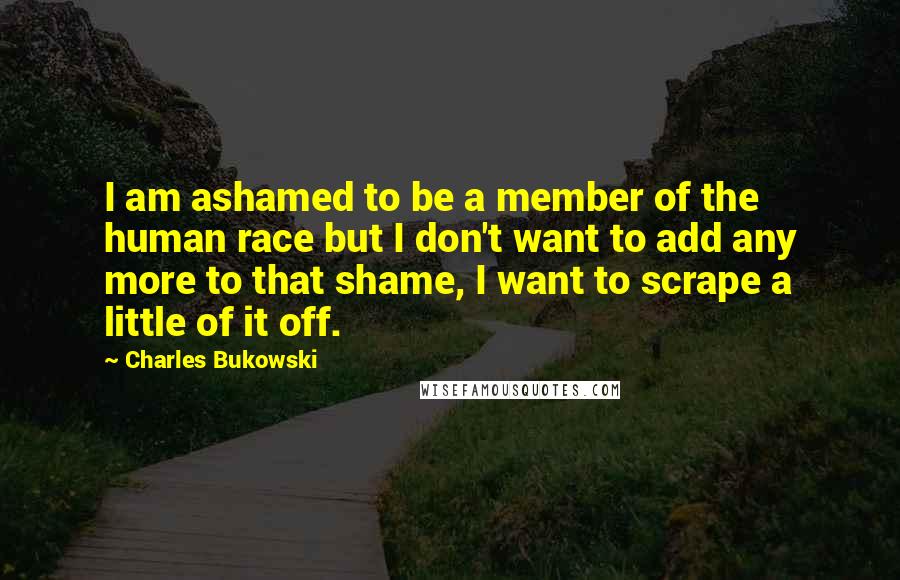 Charles Bukowski Quotes: I am ashamed to be a member of the human race but I don't want to add any more to that shame, I want to scrape a little of it off.