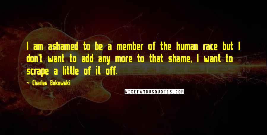 Charles Bukowski Quotes: I am ashamed to be a member of the human race but I don't want to add any more to that shame, I want to scrape a little of it off.