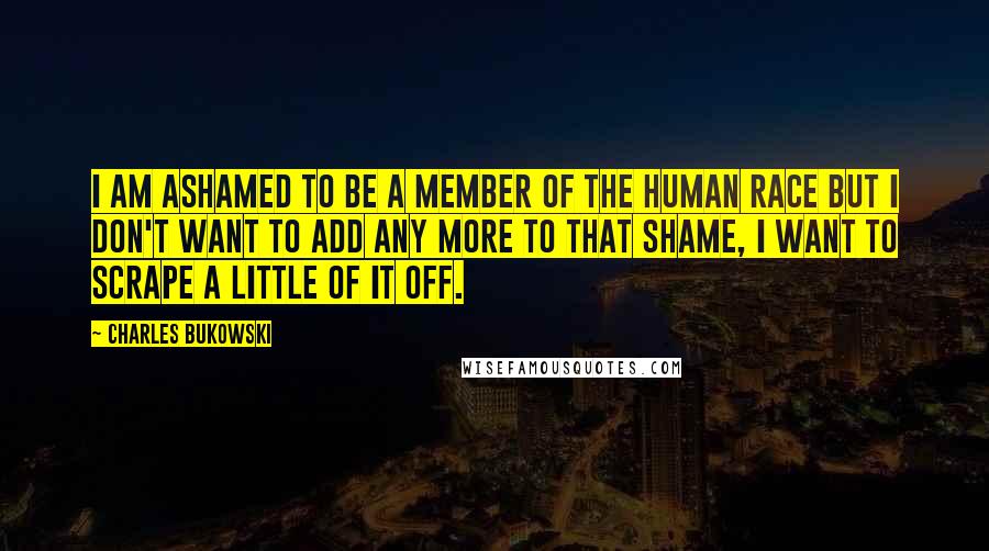 Charles Bukowski Quotes: I am ashamed to be a member of the human race but I don't want to add any more to that shame, I want to scrape a little of it off.