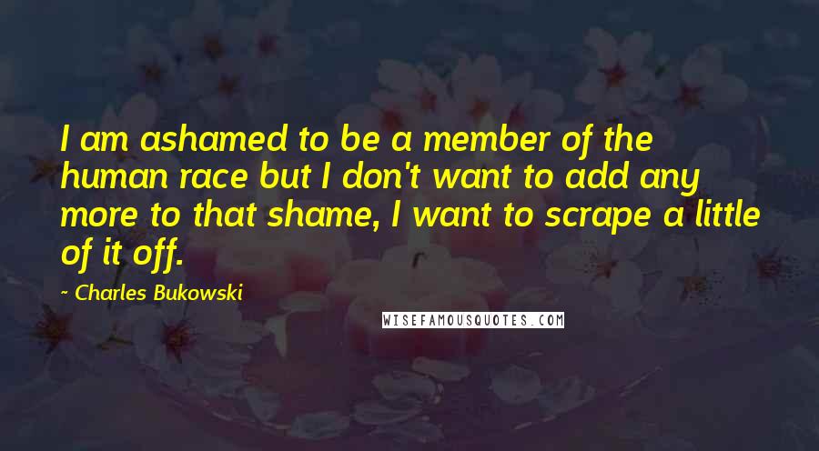 Charles Bukowski Quotes: I am ashamed to be a member of the human race but I don't want to add any more to that shame, I want to scrape a little of it off.