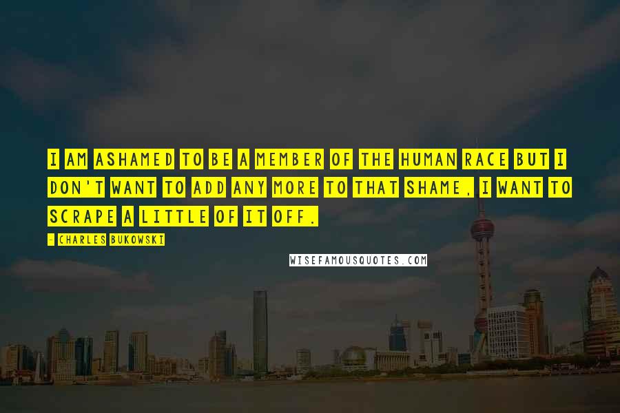 Charles Bukowski Quotes: I am ashamed to be a member of the human race but I don't want to add any more to that shame, I want to scrape a little of it off.