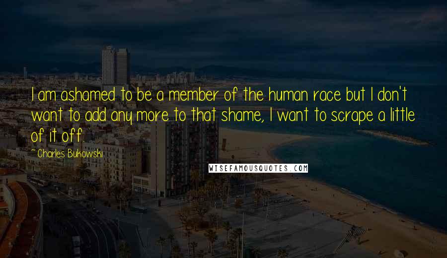 Charles Bukowski Quotes: I am ashamed to be a member of the human race but I don't want to add any more to that shame, I want to scrape a little of it off.