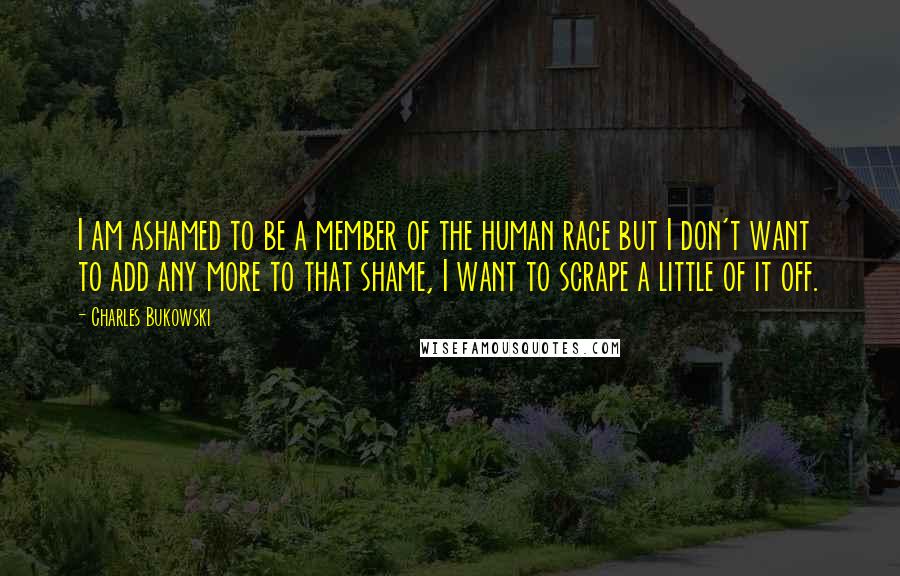 Charles Bukowski Quotes: I am ashamed to be a member of the human race but I don't want to add any more to that shame, I want to scrape a little of it off.