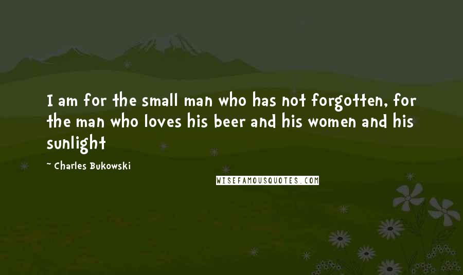 Charles Bukowski Quotes: I am for the small man who has not forgotten, for the man who loves his beer and his women and his sunlight