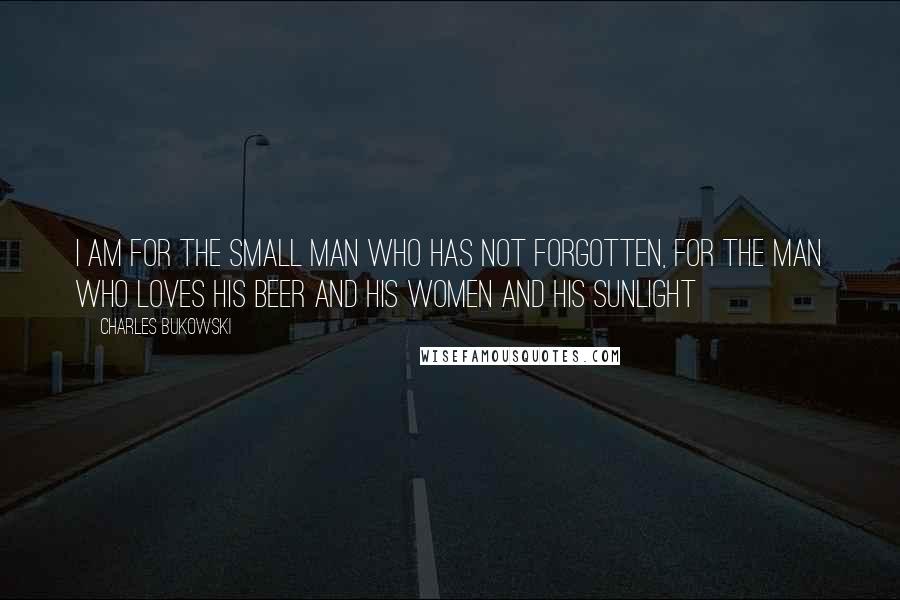 Charles Bukowski Quotes: I am for the small man who has not forgotten, for the man who loves his beer and his women and his sunlight