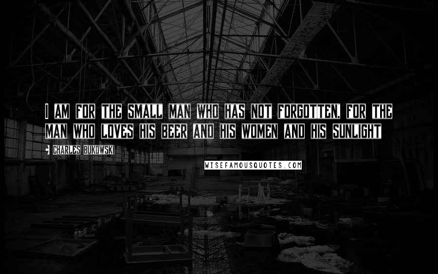 Charles Bukowski Quotes: I am for the small man who has not forgotten, for the man who loves his beer and his women and his sunlight