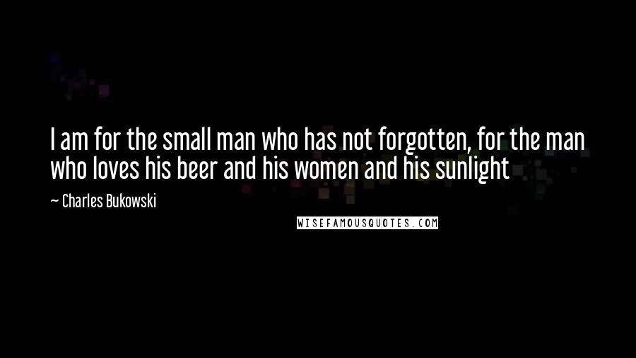 Charles Bukowski Quotes: I am for the small man who has not forgotten, for the man who loves his beer and his women and his sunlight