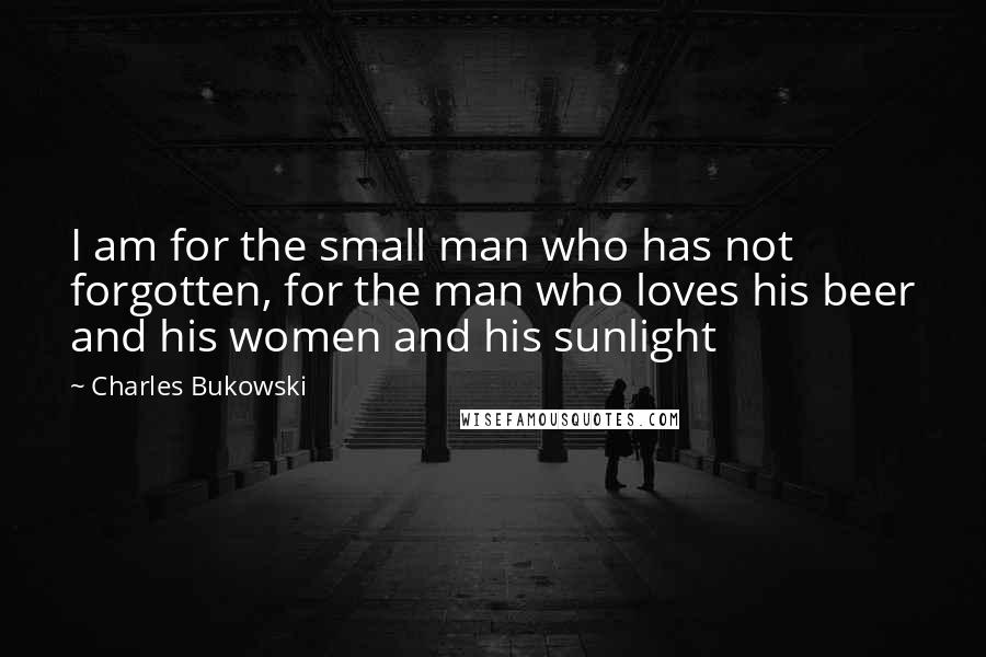 Charles Bukowski Quotes: I am for the small man who has not forgotten, for the man who loves his beer and his women and his sunlight