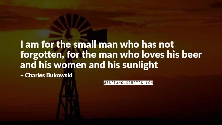 Charles Bukowski Quotes: I am for the small man who has not forgotten, for the man who loves his beer and his women and his sunlight