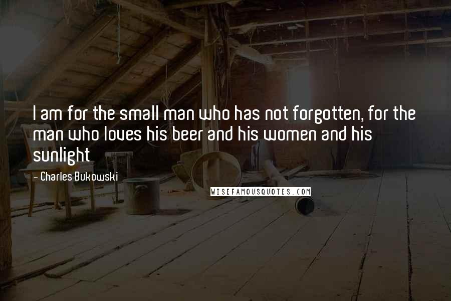 Charles Bukowski Quotes: I am for the small man who has not forgotten, for the man who loves his beer and his women and his sunlight