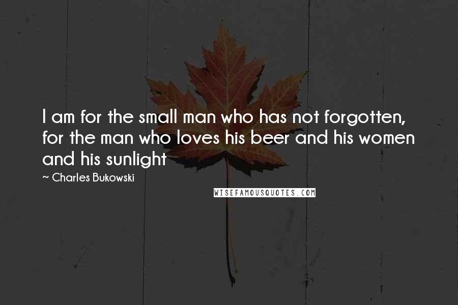 Charles Bukowski Quotes: I am for the small man who has not forgotten, for the man who loves his beer and his women and his sunlight
