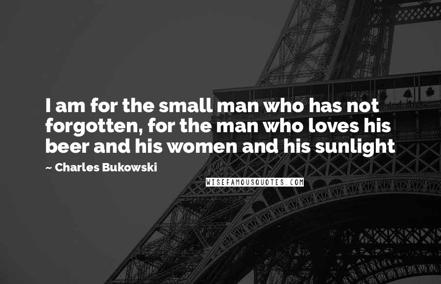 Charles Bukowski Quotes: I am for the small man who has not forgotten, for the man who loves his beer and his women and his sunlight