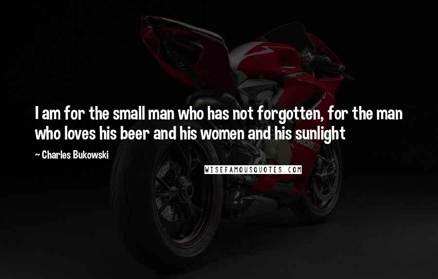 Charles Bukowski Quotes: I am for the small man who has not forgotten, for the man who loves his beer and his women and his sunlight