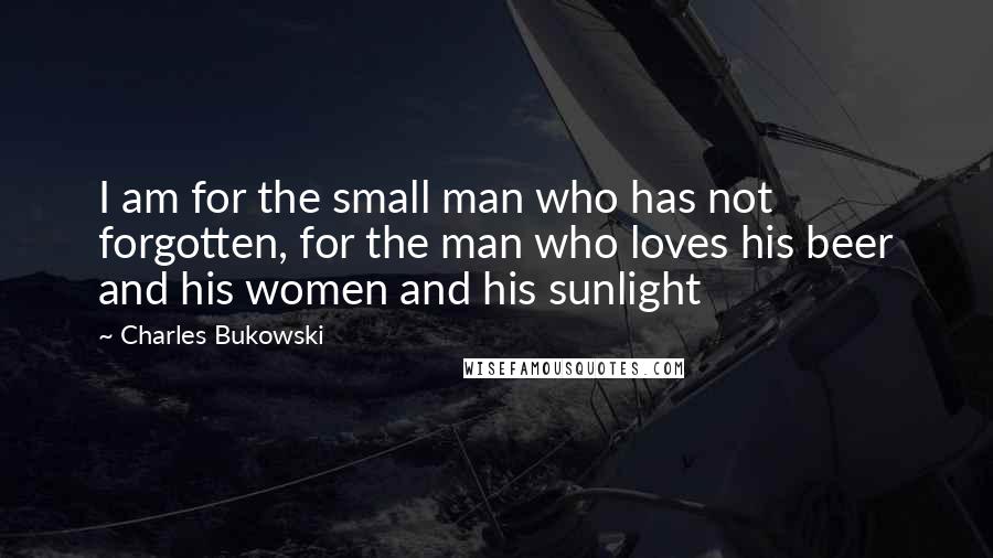 Charles Bukowski Quotes: I am for the small man who has not forgotten, for the man who loves his beer and his women and his sunlight