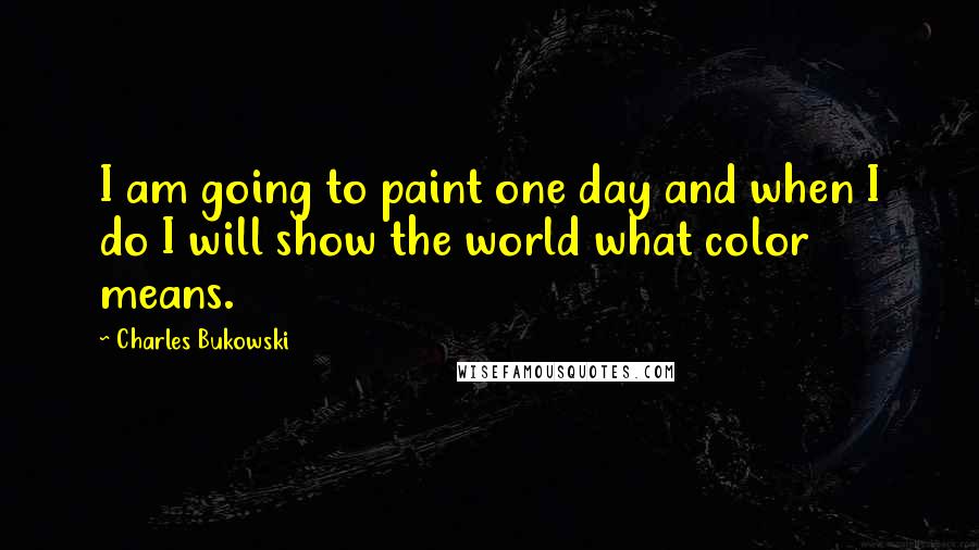 Charles Bukowski Quotes: I am going to paint one day and when I do I will show the world what color means.