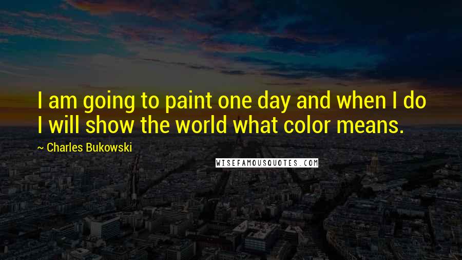 Charles Bukowski Quotes: I am going to paint one day and when I do I will show the world what color means.