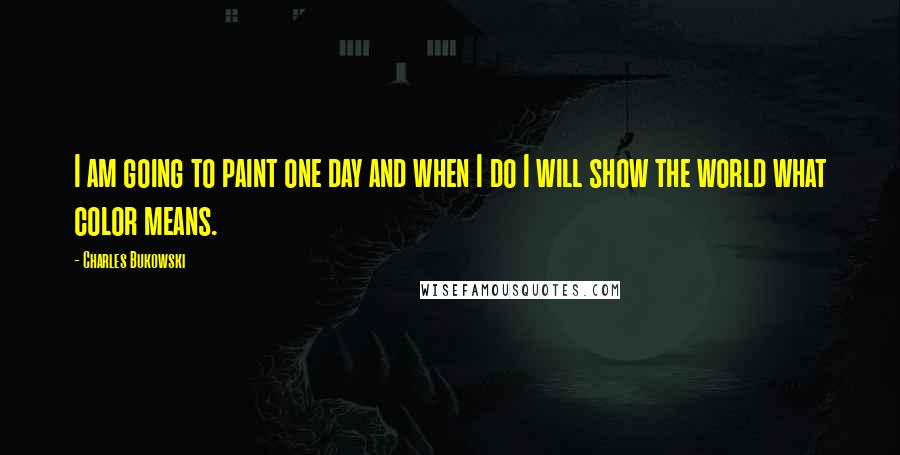 Charles Bukowski Quotes: I am going to paint one day and when I do I will show the world what color means.