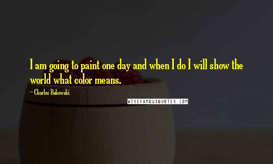 Charles Bukowski Quotes: I am going to paint one day and when I do I will show the world what color means.