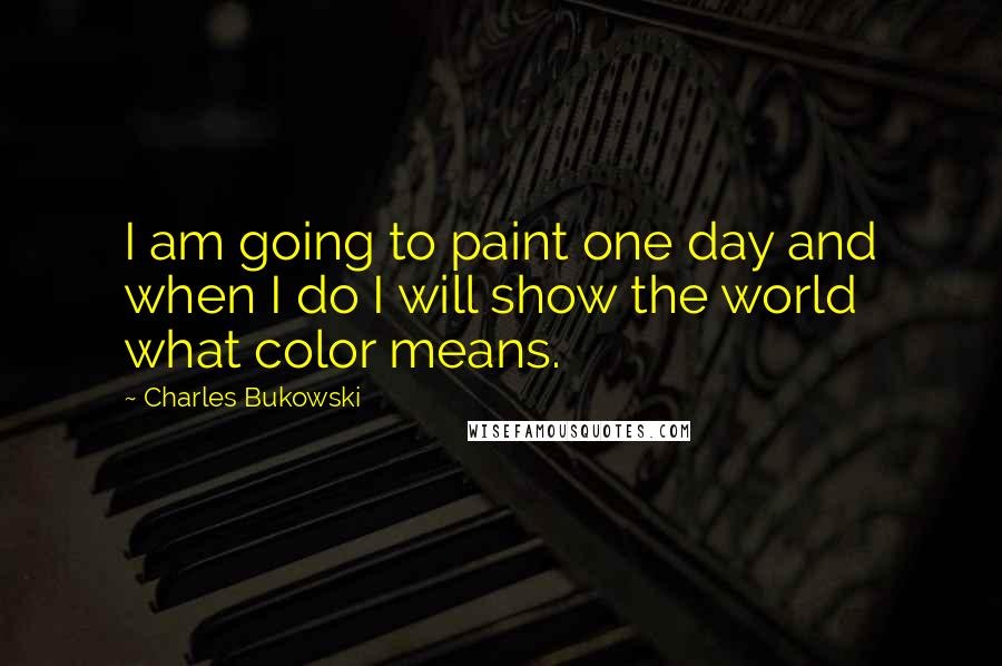 Charles Bukowski Quotes: I am going to paint one day and when I do I will show the world what color means.