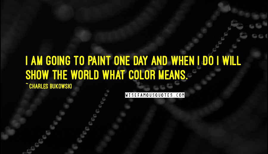 Charles Bukowski Quotes: I am going to paint one day and when I do I will show the world what color means.