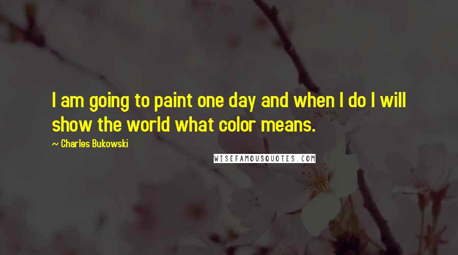 Charles Bukowski Quotes: I am going to paint one day and when I do I will show the world what color means.