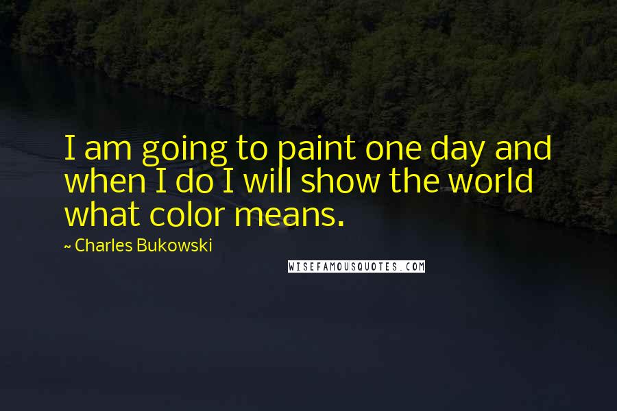 Charles Bukowski Quotes: I am going to paint one day and when I do I will show the world what color means.