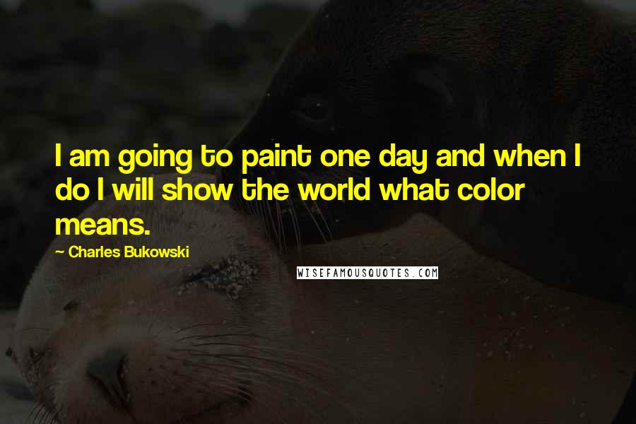 Charles Bukowski Quotes: I am going to paint one day and when I do I will show the world what color means.