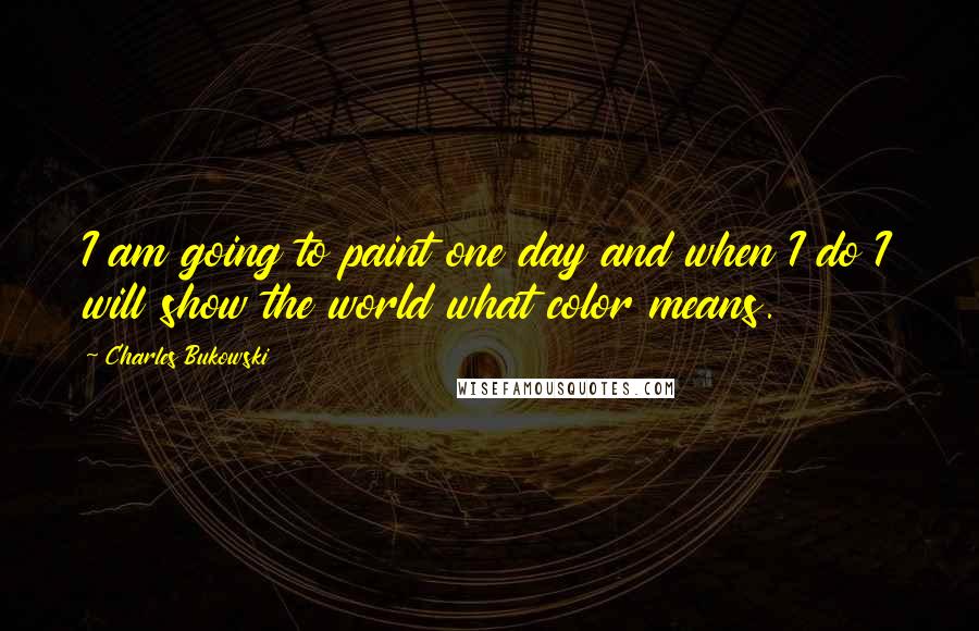 Charles Bukowski Quotes: I am going to paint one day and when I do I will show the world what color means.