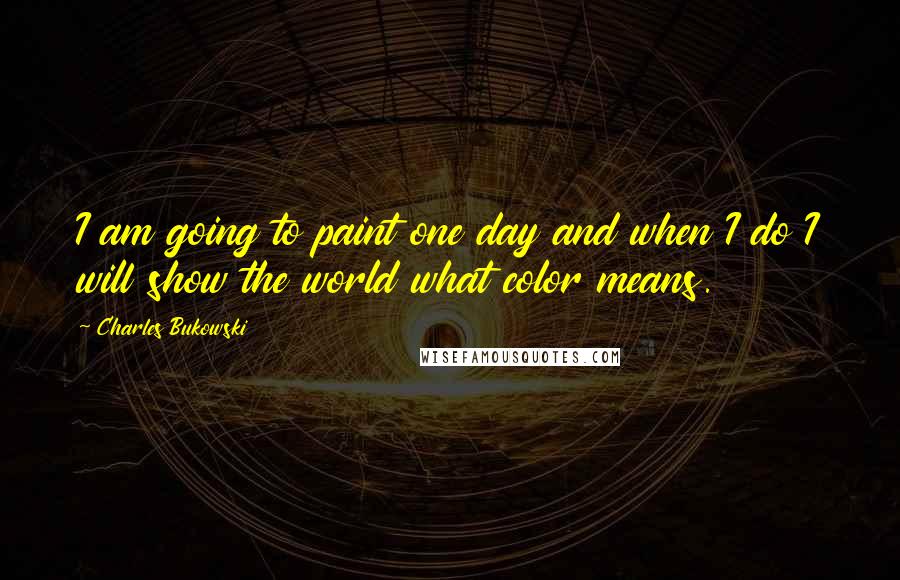 Charles Bukowski Quotes: I am going to paint one day and when I do I will show the world what color means.