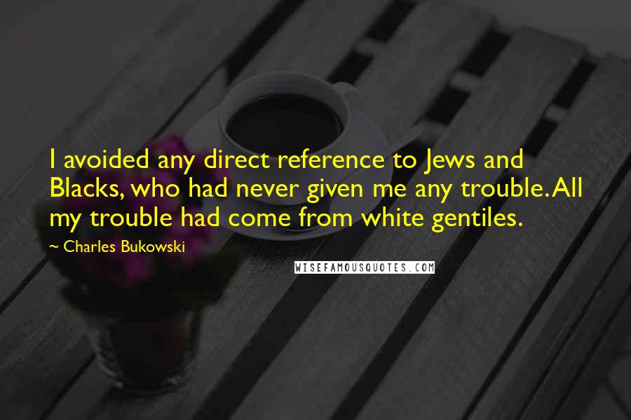 Charles Bukowski Quotes: I avoided any direct reference to Jews and Blacks, who had never given me any trouble. All my trouble had come from white gentiles.