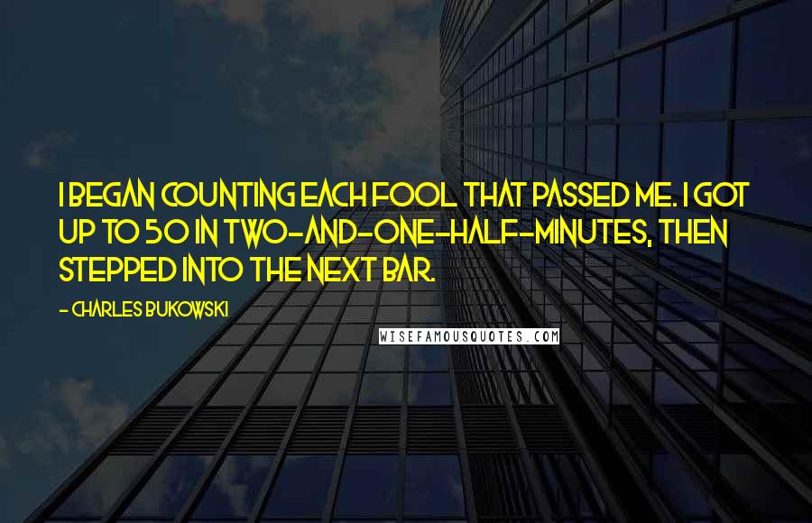 Charles Bukowski Quotes: I began counting each fool that passed me. I got up to 50 in two-and-one-half-minutes, then stepped into the next bar.