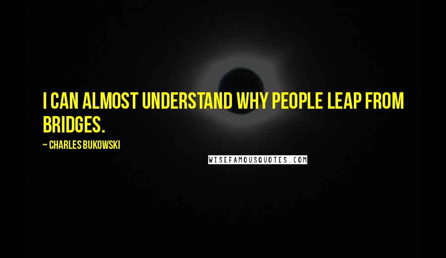 Charles Bukowski Quotes: I can almost understand why people leap from bridges.