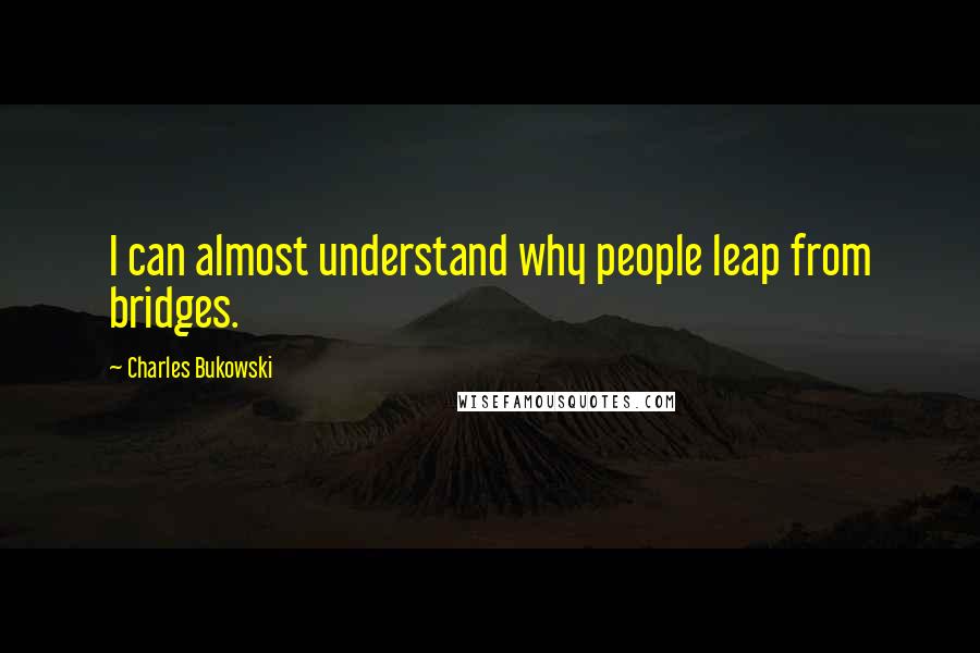 Charles Bukowski Quotes: I can almost understand why people leap from bridges.