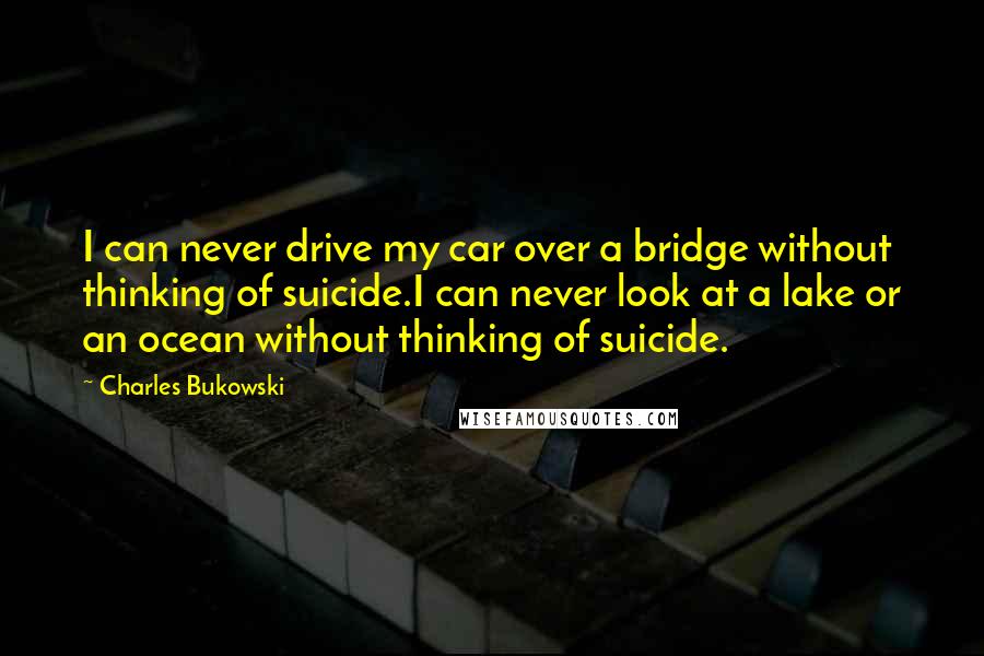 Charles Bukowski Quotes: I can never drive my car over a bridge without thinking of suicide.I can never look at a lake or an ocean without thinking of suicide.