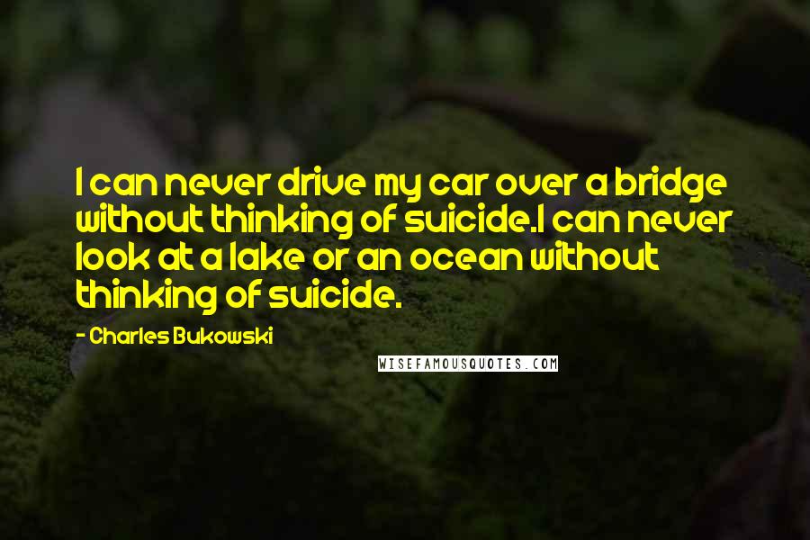 Charles Bukowski Quotes: I can never drive my car over a bridge without thinking of suicide.I can never look at a lake or an ocean without thinking of suicide.