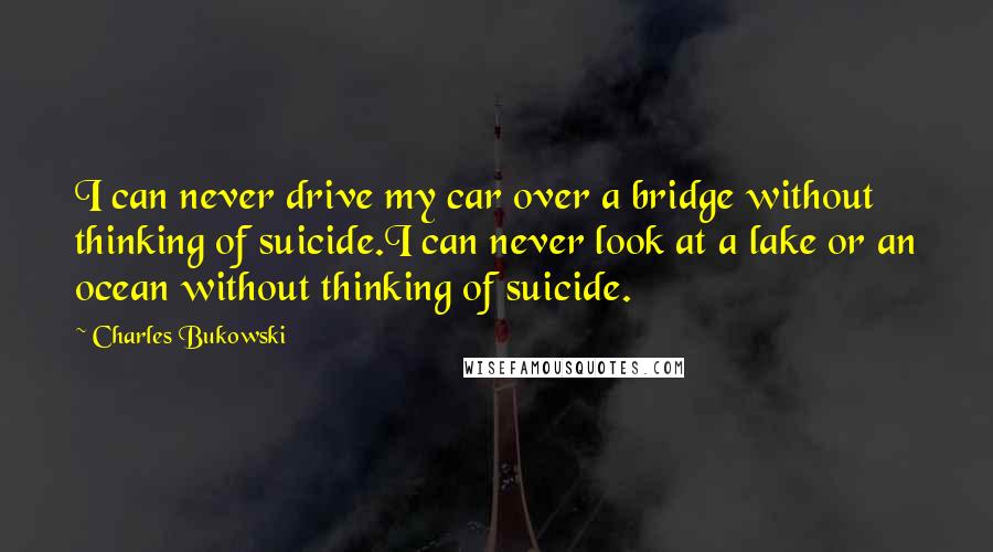 Charles Bukowski Quotes: I can never drive my car over a bridge without thinking of suicide.I can never look at a lake or an ocean without thinking of suicide.