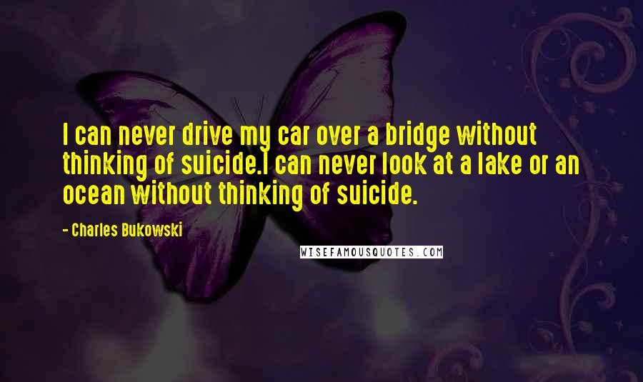 Charles Bukowski Quotes: I can never drive my car over a bridge without thinking of suicide.I can never look at a lake or an ocean without thinking of suicide.