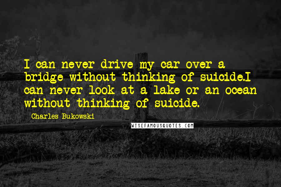 Charles Bukowski Quotes: I can never drive my car over a bridge without thinking of suicide.I can never look at a lake or an ocean without thinking of suicide.