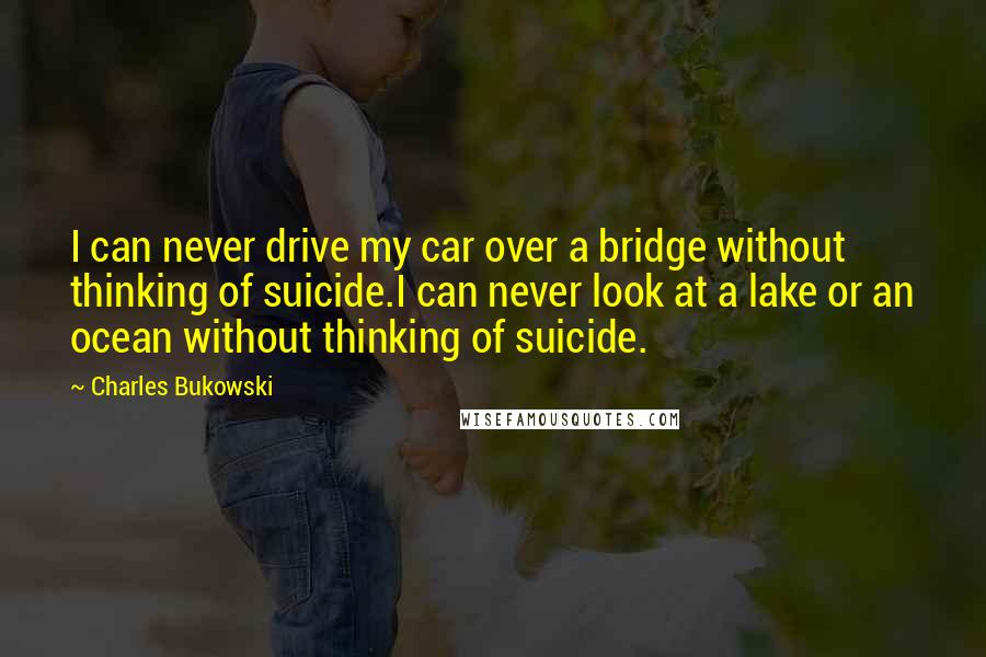 Charles Bukowski Quotes: I can never drive my car over a bridge without thinking of suicide.I can never look at a lake or an ocean without thinking of suicide.