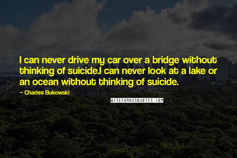 Charles Bukowski Quotes: I can never drive my car over a bridge without thinking of suicide.I can never look at a lake or an ocean without thinking of suicide.