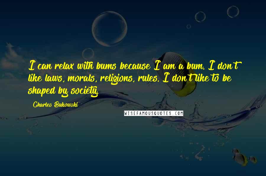 Charles Bukowski Quotes: I can relax with bums because I am a bum. I don't like laws, morals, religions, rules. I don't like to be shaped by society.