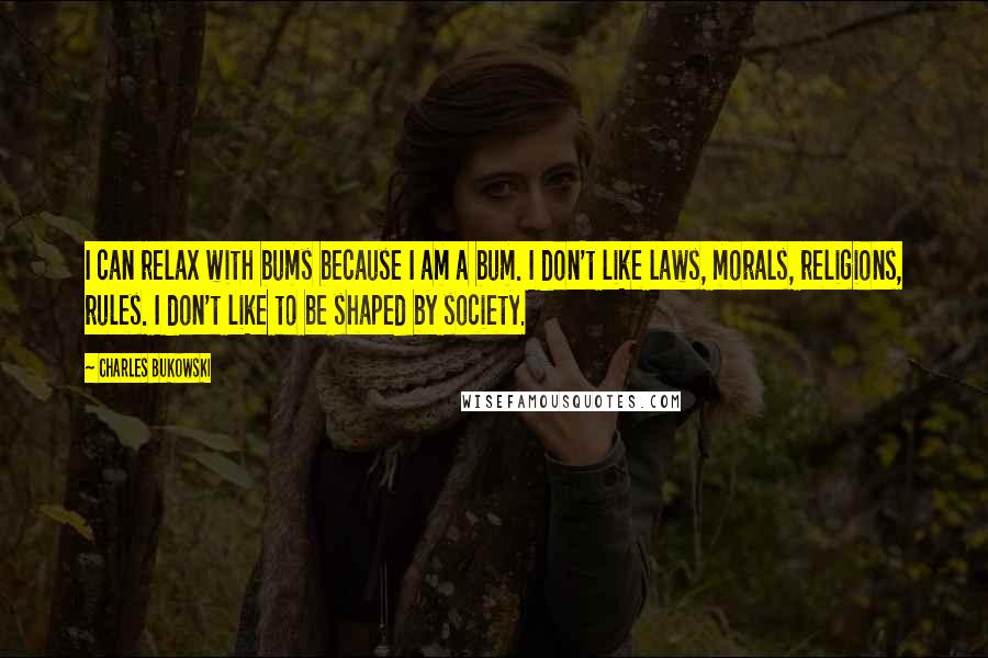 Charles Bukowski Quotes: I can relax with bums because I am a bum. I don't like laws, morals, religions, rules. I don't like to be shaped by society.