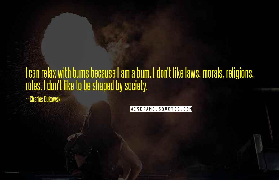 Charles Bukowski Quotes: I can relax with bums because I am a bum. I don't like laws, morals, religions, rules. I don't like to be shaped by society.