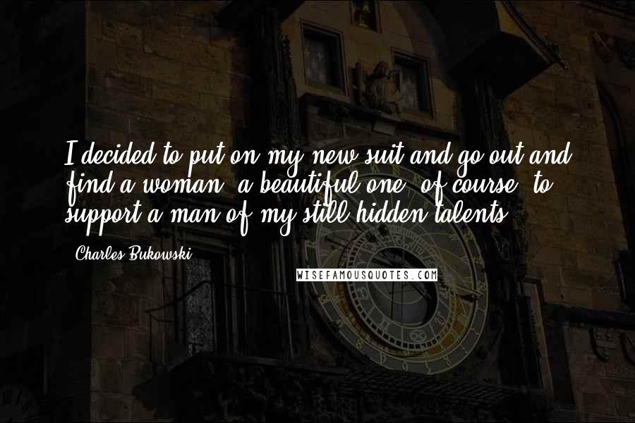 Charles Bukowski Quotes: I decided to put on my new suit and go out and find a woman, a beautiful one, of course, to support a man of my still-hidden talents.