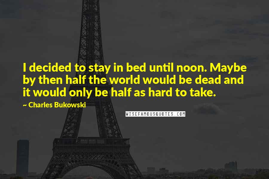 Charles Bukowski Quotes: I decided to stay in bed until noon. Maybe by then half the world would be dead and it would only be half as hard to take.
