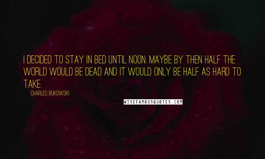 Charles Bukowski Quotes: I decided to stay in bed until noon. Maybe by then half the world would be dead and it would only be half as hard to take.