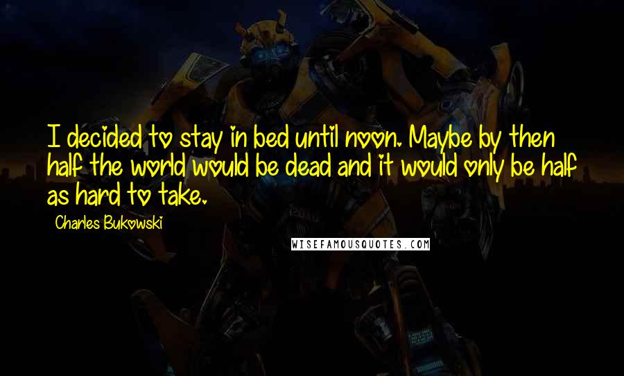 Charles Bukowski Quotes: I decided to stay in bed until noon. Maybe by then half the world would be dead and it would only be half as hard to take.