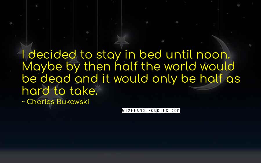 Charles Bukowski Quotes: I decided to stay in bed until noon. Maybe by then half the world would be dead and it would only be half as hard to take.