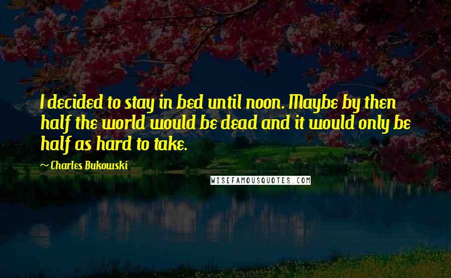 Charles Bukowski Quotes: I decided to stay in bed until noon. Maybe by then half the world would be dead and it would only be half as hard to take.